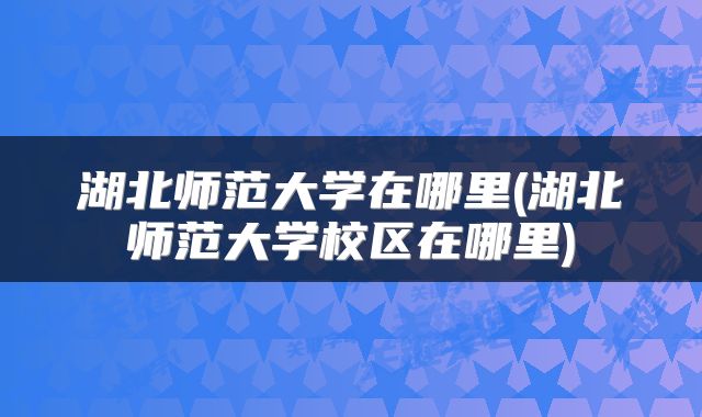 湖北师范大学在哪里(湖北师范大学校区在哪里)