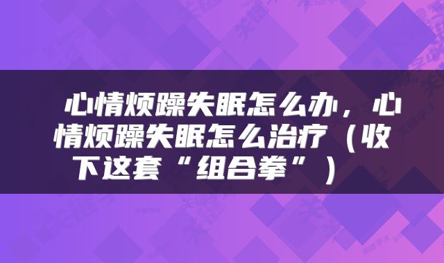  心情烦躁失眠怎么办，心情烦躁失眠怎么治疗（收下这套“组合拳”） 
