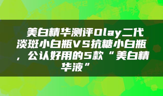 美白精华测评Olay二代淡斑小白瓶VS抗糖小白瓶,公认好用的5款“美白精华液”