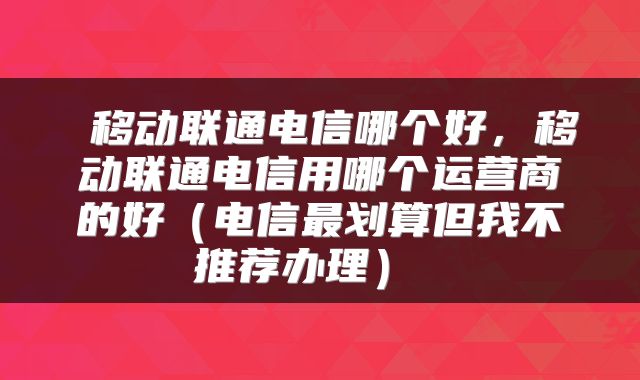  移动联通电信哪个好，移动联通电信用哪个运营商的好（电信最划算但我不推荐办理） 