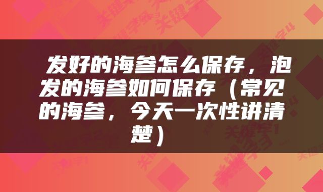  发好的海参怎么保存，泡发的海参如何保存（常见的海参，今天一次性讲清楚） 