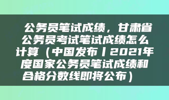  公务员笔试成绩，甘肃省公务员考试笔试成绩怎么计算（中国发布丨2021年度国家公务员笔试成绩和合格分数线即将公布） 