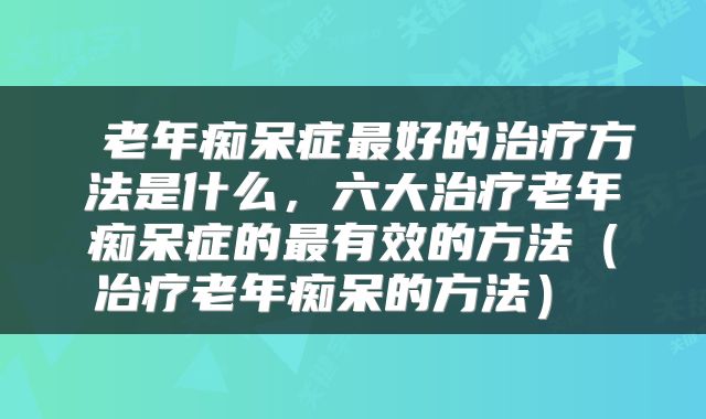  老年痴呆症最好的治疗方法是什么，六大治疗老年痴呆症的最有效的方法（冶疗老年痴呆的方法） 