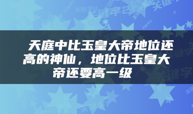  天庭中比玉皇大帝地位还高的神仙，地位比玉皇大帝还要高一级 
