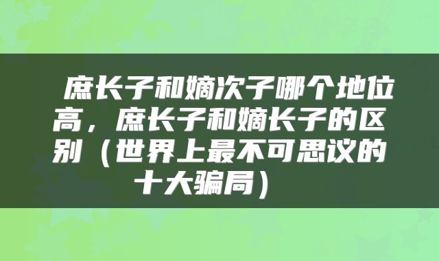 庶长子和嫡次子哪个地位高,庶长子和嫡长子的区别(世界上最不可思议的十大骗局)