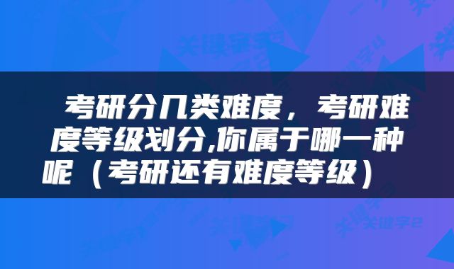  考研分几类难度，考研难度等级划分,你属于哪一种呢（考研还有难度等级） 
