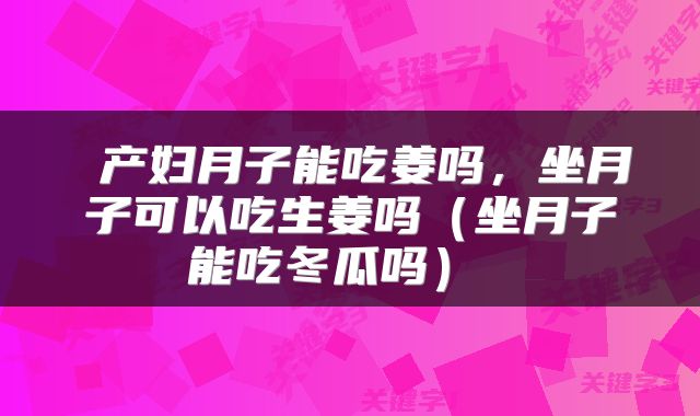  产妇月子能吃姜吗，坐月子可以吃生姜吗（坐月子能吃冬瓜吗） 
