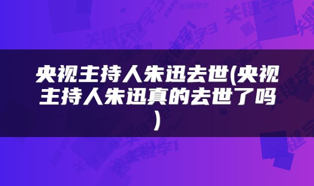 央视主持人朱迅去世(央视主持人朱迅真的去世了吗)