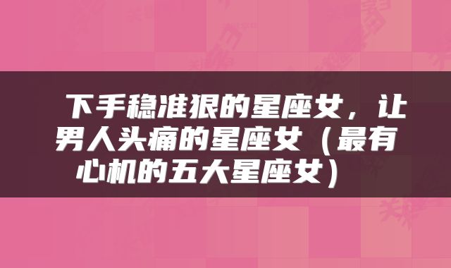  下手稳准狠的星座女，让男人头痛的星座女（最有心机的五大星座女） 