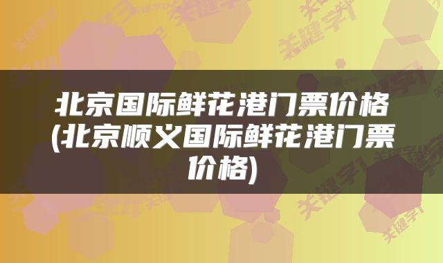 北京国际鲜花港门票价格(北京顺义国际鲜花港门票价格)