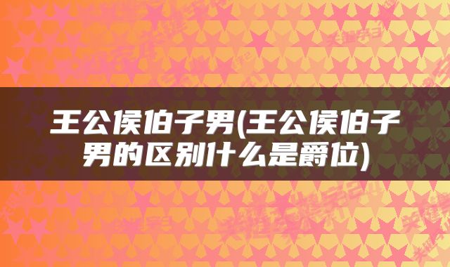 王公侯伯子男(王公侯伯子男的区别什么是爵位)