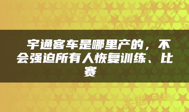  宇通客车是哪里产的，不会强迫所有人恢复训练、比赛 