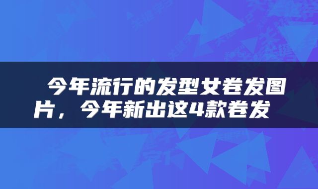  今年流行的发型女卷发图片，今年新出这4款卷发 
