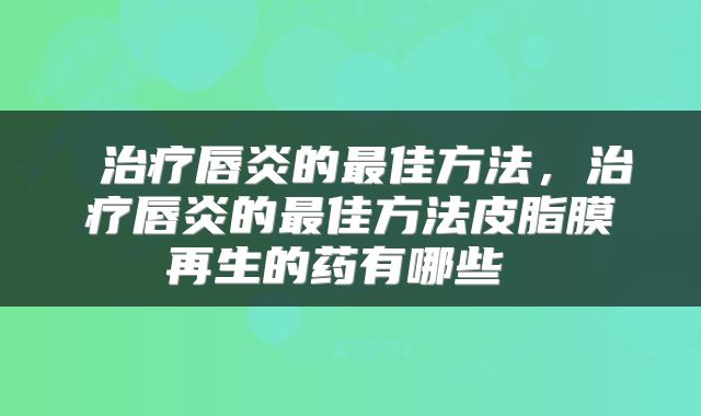  治疗唇炎的最佳方法，治疗唇炎的最佳方法皮脂膜再生的药有哪些 