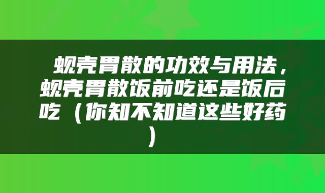  蚬壳胃散的功效与用法，蚬壳胃散饭前吃还是饭后吃（你知不知道这些好药） 