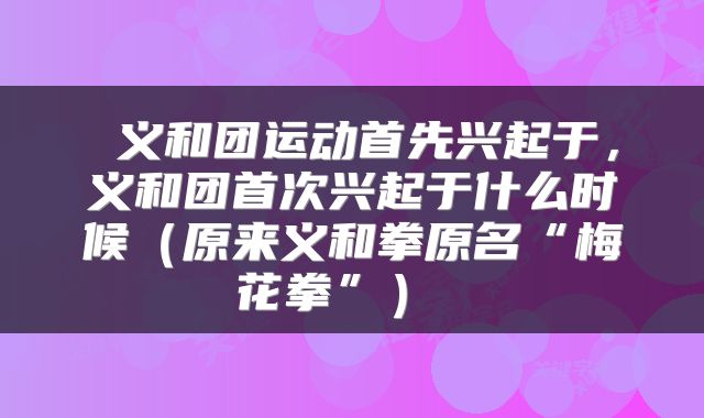 义和团运动首先兴起于,义和团首次兴起于什么时候(原来义和拳原名“梅花拳”)