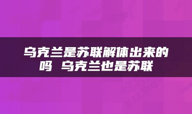 乌克兰是苏联解体出来的吗 乌克兰也是苏联