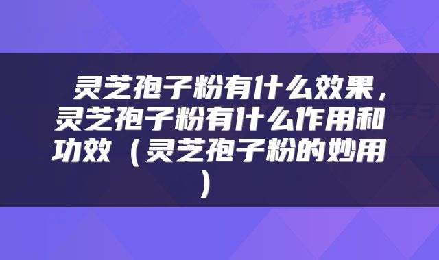  灵芝孢子粉有什么效果，灵芝孢子粉有什么作用和功效（灵芝孢子粉的妙用） 