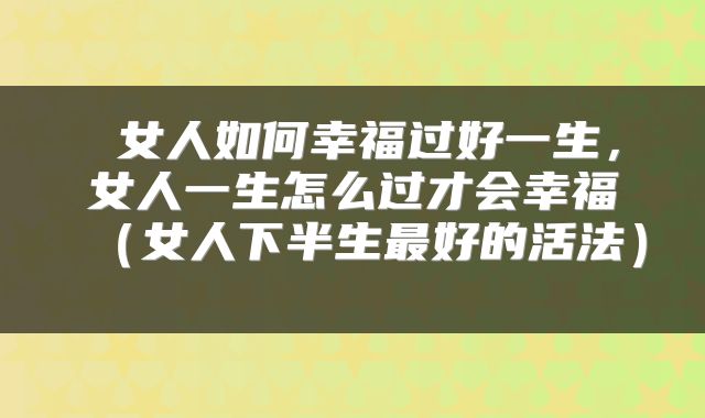  女人如何幸福过好一生，女人一生怎么过才会幸福（女人下半生最好的活法） 