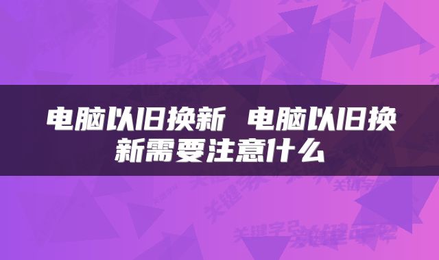 电脑以旧换新 电脑以旧换新需要注意什么