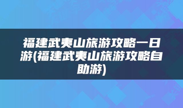 福建武夷山旅游攻略一日游(福建武夷山旅游攻略自助游)