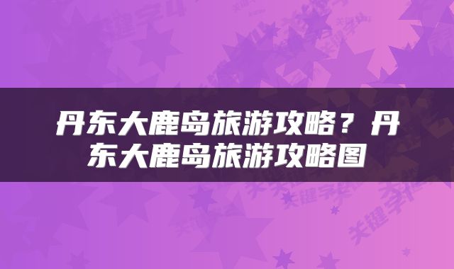 丹东大鹿岛旅游攻略？丹东大鹿岛旅游攻略图