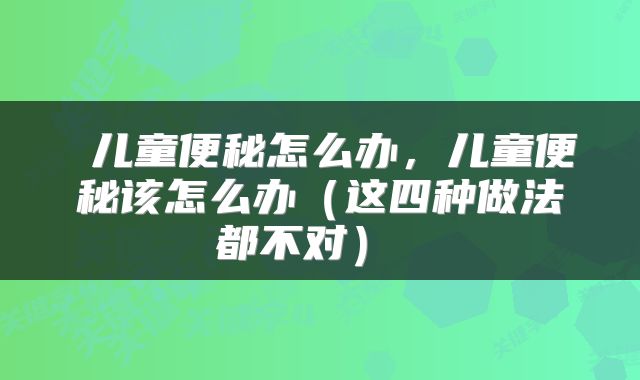  儿童便秘怎么办，儿童便秘该怎么办（这四种做法都不对） 