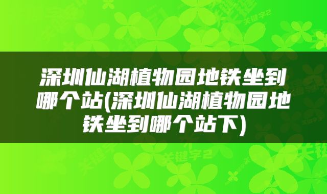 深圳仙湖植物园地铁坐到哪个站(深圳仙湖植物园地铁坐到哪个站下)