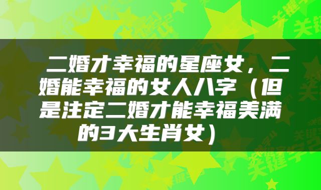  二婚才幸福的星座女，二婚能幸福的女人八字（但是注定二婚才能幸福美满的3大生肖女） 