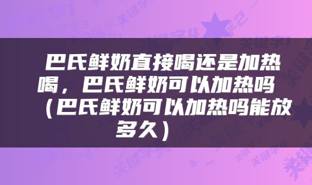 巴氏鲜奶直接喝还是加热喝，巴氏鲜奶可以加热吗（巴氏鲜奶可以加热吗能放多久） 