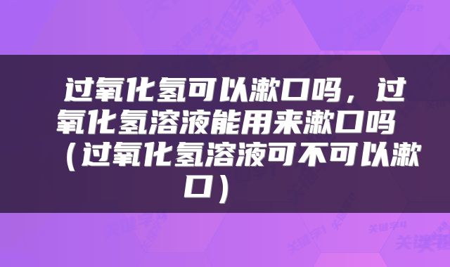  过氧化氢可以漱口吗，过氧化氢溶液能用来漱口吗（过氧化氢溶液可不可以漱口） 