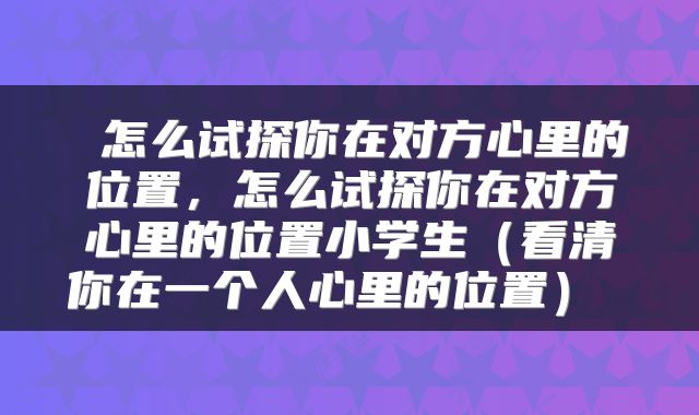 怎么试探你在对方心里的位置,怎么试探你在对方心里的位置小学生(看清你在一个人心里的位置)