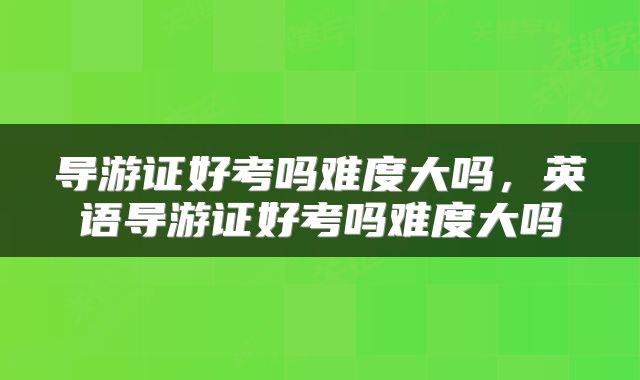 导游证好考吗难度大吗，英语导游证好考吗难度大吗