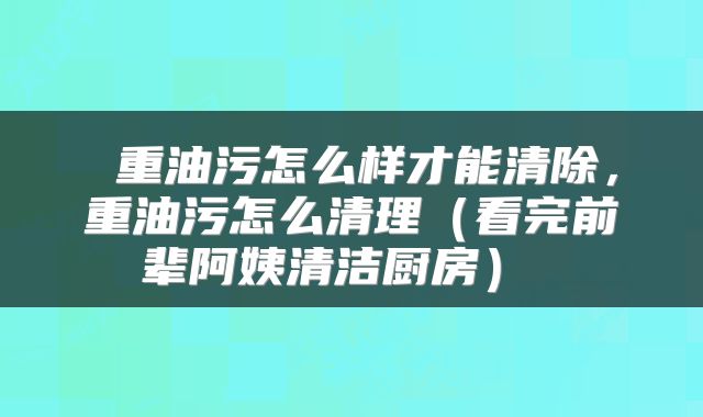  重油污怎么样才能清除，重油污怎么清理（看完前辈阿姨清洁厨房） 