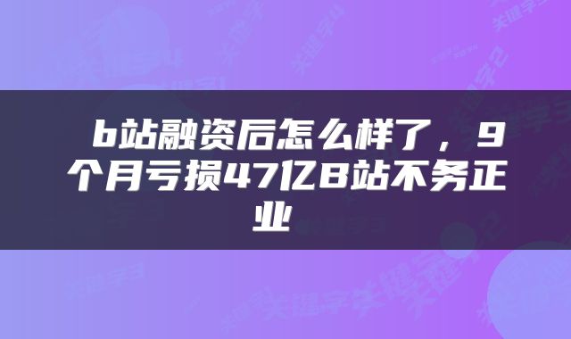  b站融资后怎么样了，9个月亏损47亿B站不务正业 