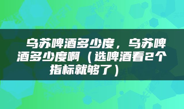  乌苏啤酒多少度，乌苏啤酒多少度啊（选啤酒看2个指标就够了） 