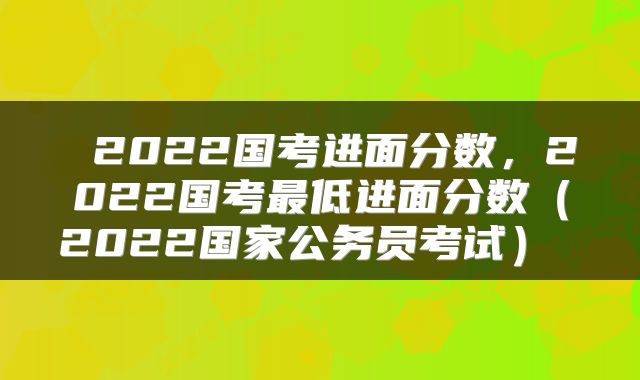  2022国考进面分数，2022国考最低进面分数（2022国家公务员考试） 