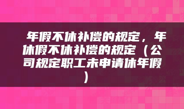  年假不休补偿的规定，年休假不休补偿的规定（公司规定职工未申请休年假） 