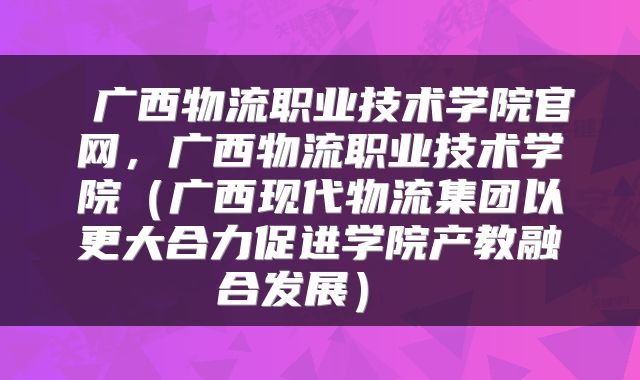 广西物流职业技术学院官网，广西物流职业技术学院（广西现代物流集团以更大合力促进学院产教融合发展） 