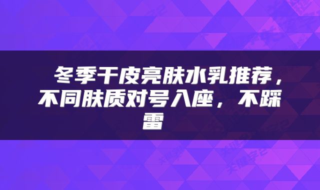  冬季干皮亮肤水乳推荐，不同肤质对号入座，不踩雷 