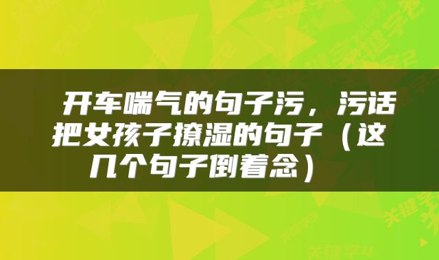  开车喘气的句子污，污话把女孩子撩湿的句子（这几个句子倒着念） 