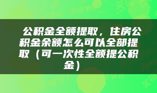  公积金全额提取，住房公积金余额怎么可以全部提取（可一次性全额提公积金） 