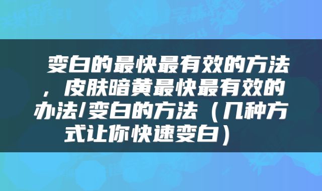 变白的最快最有效的方法,皮肤暗黄最快最有效的办法/变白的方法(几种方式让你快速变白)