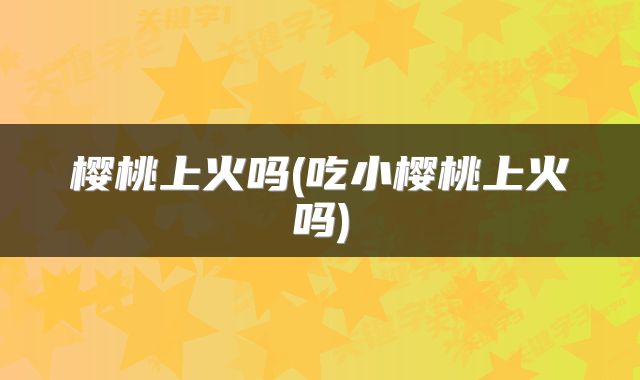 樱桃上火吗(吃小樱桃上火吗)