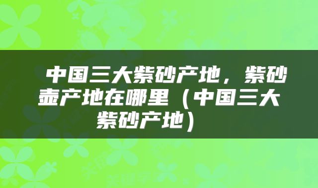  中国三大紫砂产地，紫砂壶产地在哪里（中国三大紫砂产地） 