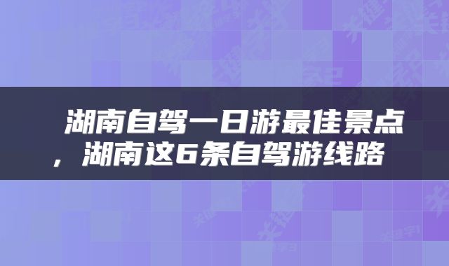 湖南自驾一日游最佳景点,湖南这6条自驾游线路
