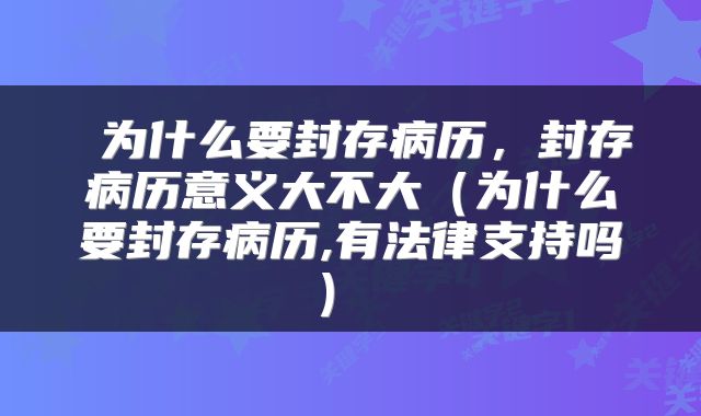  为什么要封存病历，封存病历意义大不大（为什么要封存病历,有法律支持吗） 