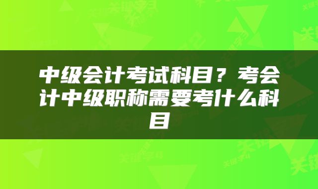 中级会计考试科目？考会计中级职称需要考什么科目