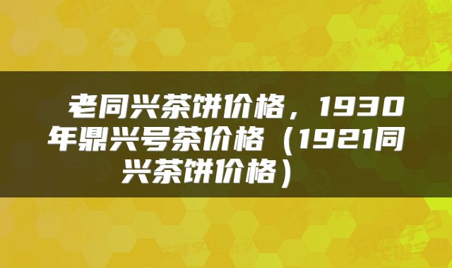  老同兴茶饼价格，1930年鼎兴号茶价格（1921同兴茶饼价格） 