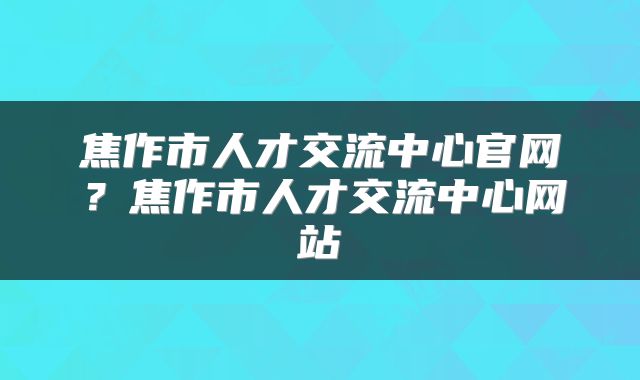 焦作市人才交流中心官网？焦作市人才交流中心网站